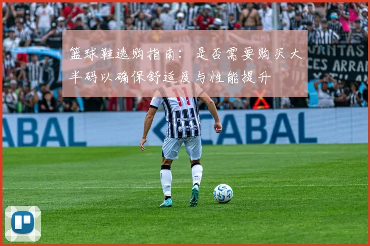 篮球鞋选购指南：是否需要购买大半码以确保舒适度与性能提升