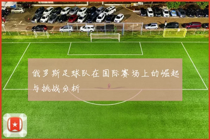 俄罗斯足球队在国际赛场上的崛起与挑战分析