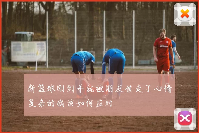 新篮球刚到手就被朋友借走了心情复杂的我该如何应对