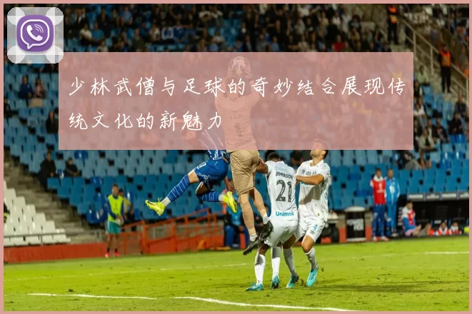 少林武僧与足球的奇妙结合展现传统文化的新魅力